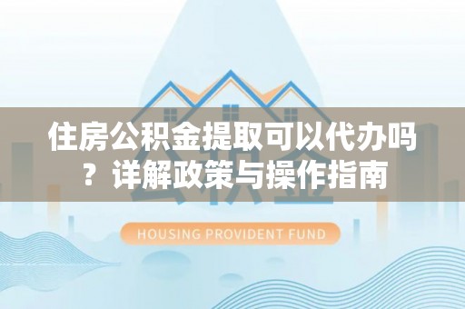 宜阳住房公积金提取可以代办吗？详解政策与操作指南
