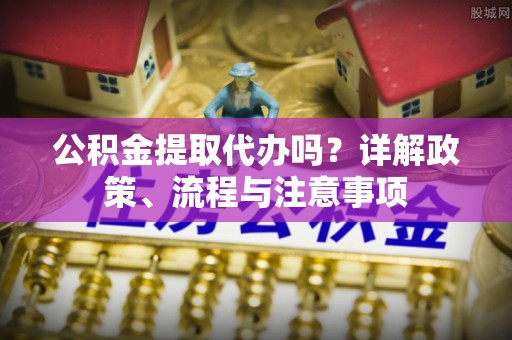 宜阳公积金提取代办吗？详解政策、流程与注意事项