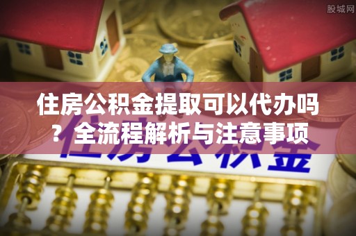 宜阳住房公积金提取可以代办吗？全流程解析与注意事项