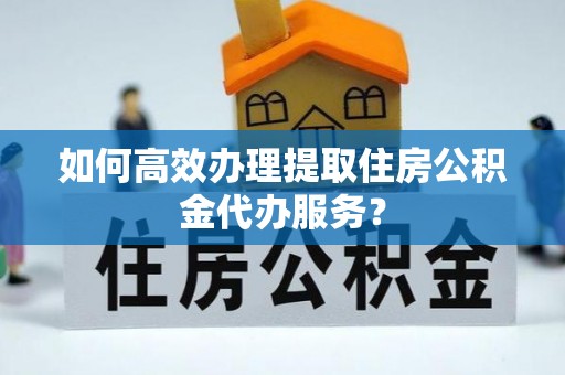 宜阳如何高效办理提取住房公积金代办服务？
