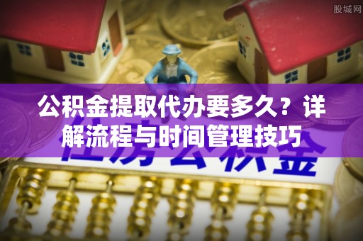宜阳公积金提取代办要多久？详解流程与时间管理技巧