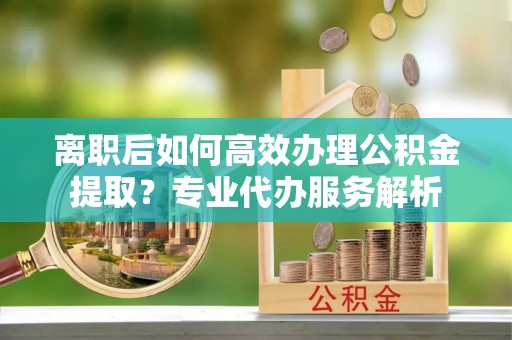 宜阳离职后如何高效办理公积金提取？专业代办服务解析