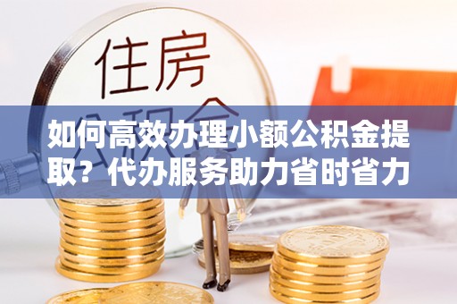 宜阳如何高效办理小额公积金提取？代办服务助力省时省力