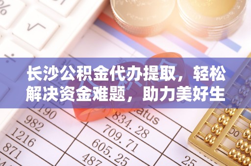 宜阳长沙公积金代办提取，轻松解决资金难题，助力美好生活