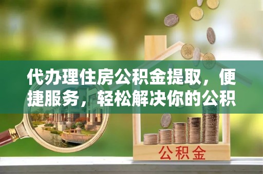 宜阳代办理住房公积金提取，便捷服务，轻松解决你的公积金难题