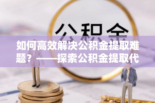 宜阳如何高效解决公积金提取难题？——探索公积金提取代办哪里有的专业服务