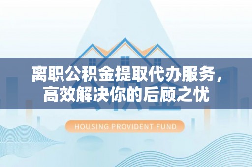 宜阳离职公积金提取代办服务，高效解决你的后顾之忧
