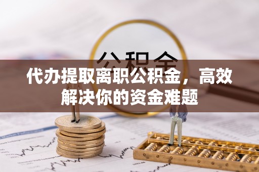 宜阳代办提取离职公积金，高效解决你的资金难题