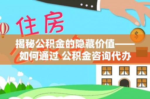 宜阳揭秘公积金的隐藏价值——如何通过 公积金咨询代办提取 优化财富管理