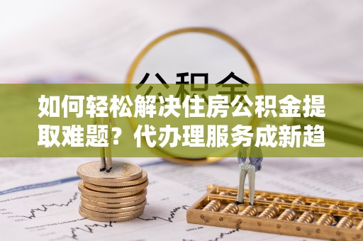 宜阳如何轻松解决住房公积金提取难题？代办理服务成新趋势