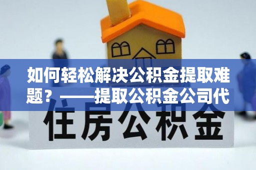宜阳如何轻松解决公积金提取难题？——提取公积金公司代办服务详解