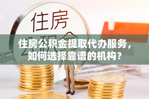 宜阳住房公积金提取代办服务，如何选择靠谱的机构？