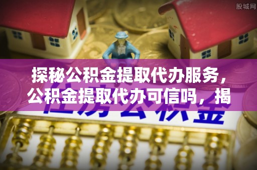 宜阳探秘公积金提取代办服务，公积金提取代办可信吗，揭秘真相与选择指南