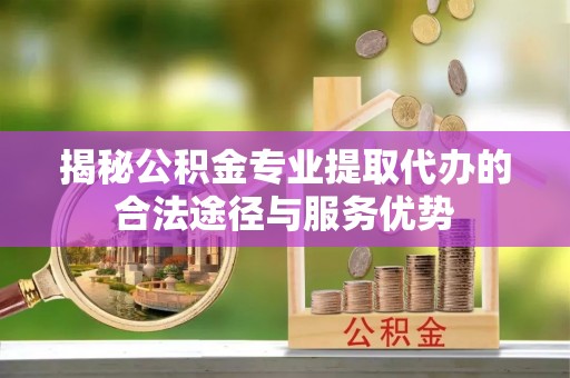 宜阳揭秘公积金专业提取代办的合法途径与服务优势