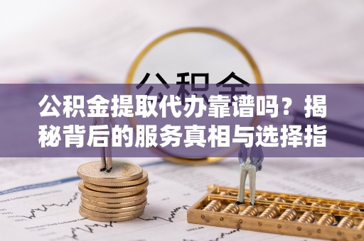 宜阳公积金提取代办靠谱吗？揭秘背后的服务真相与选择指南