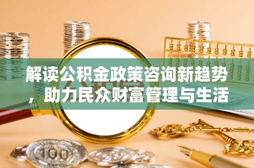 宜阳解读公积金政策咨询新趋势，助力民众财富管理与生活规划
