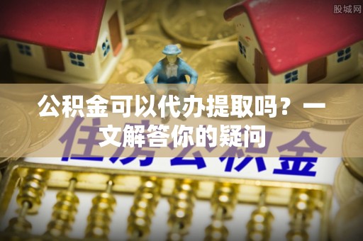宜阳公积金可以代办提取吗？一文解答你的疑问