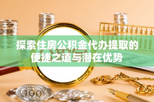 宜阳探索住房公积金代办提取的便捷之道与潜在优势