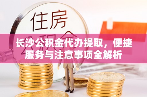 宜阳长沙公积金代办提取，便捷服务与注意事项全解析