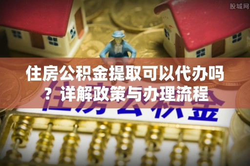 宜阳住房公积金提取可以代办吗？详解政策与办理流程