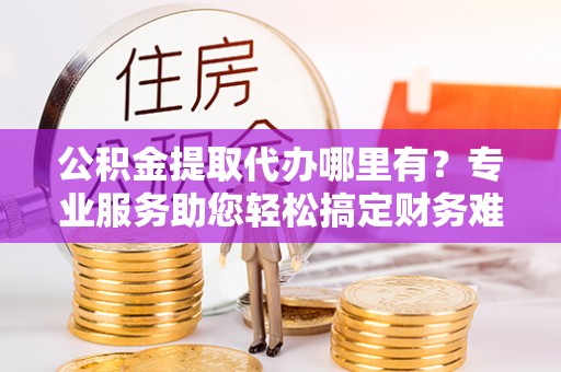 宜阳公积金提取代办哪里有？专业服务助您轻松搞定财务难题