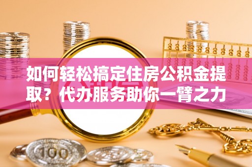 宜阳如何轻松搞定住房公积金提取？代办服务助你一臂之力