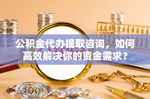 宜阳公积金代办提取咨询，如何高效解决你的资金需求？