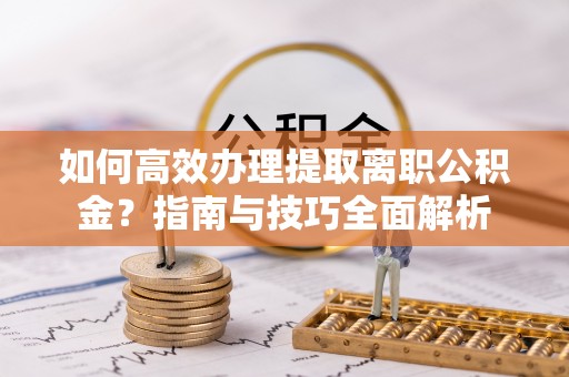 宜阳如何高效办理提取离职公积金？指南与技巧全面解析