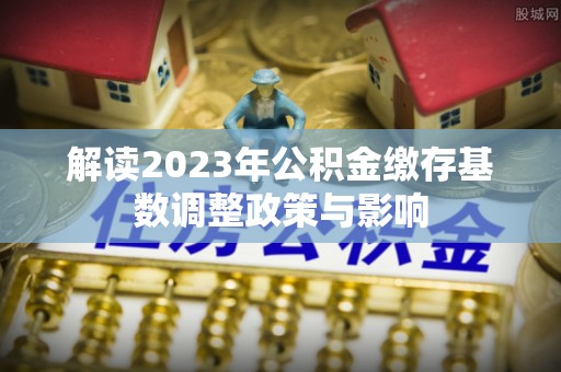 宜阳解读2023年公积金缴存基数调整政策与影响