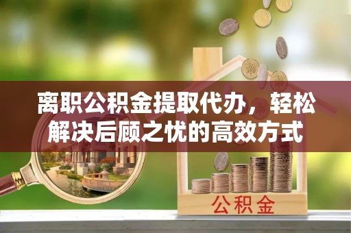 宜阳离职公积金提取代办，轻松解决后顾之忧的高效方式