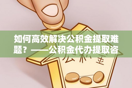 宜阳如何高效解决公积金提取难题？——公积金代办提取咨询服务全解析