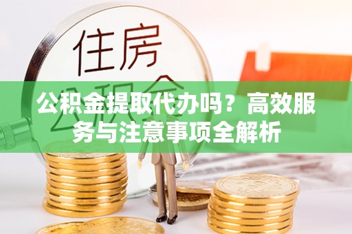 宜阳公积金提取代办吗？高效服务与注意事项全解析