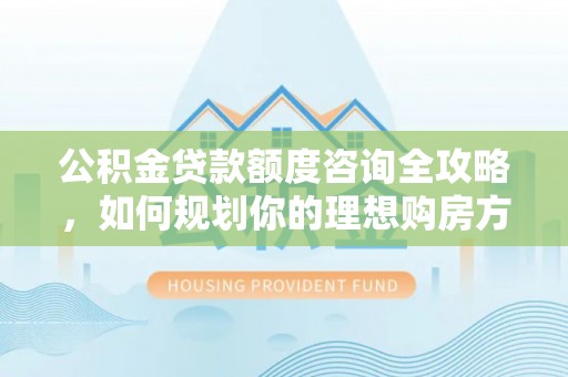 宜阳公积金贷款额度咨询全攻略，如何规划你的理想购房方案