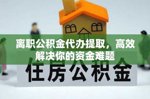 宜阳离职公积金代办提取，高效解决你的资金难题
