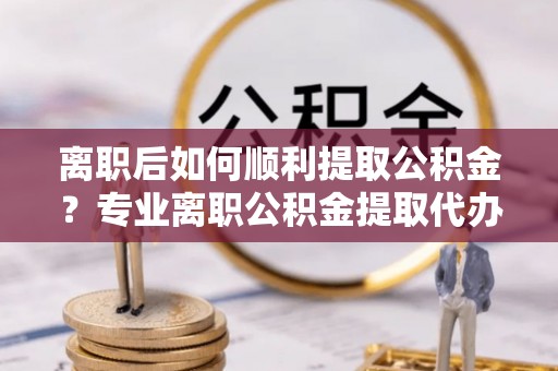 宜阳离职后如何顺利提取公积金？专业离职公积金提取代办服务指南