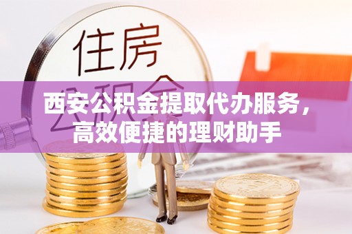 宜阳西安公积金提取代办服务，高效便捷的理财助手