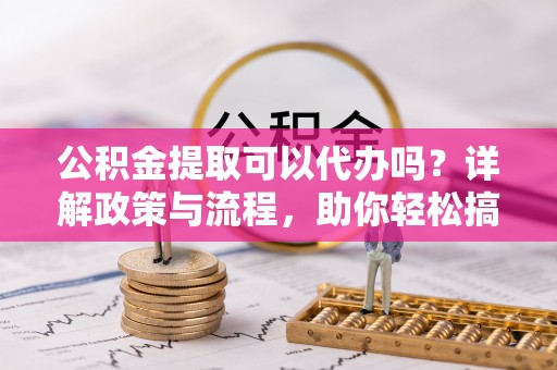 宜阳公积金提取可以代办吗？详解政策与流程，助你轻松搞定！