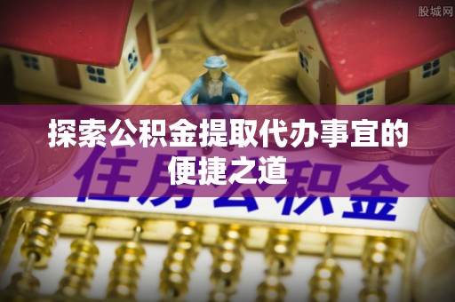 宜阳探索公积金提取代办事宜的便捷之道
