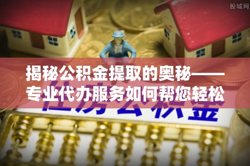 宜阳揭秘公积金提取的奥秘——专业代办服务如何帮您轻松搞定