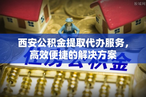 宜阳西安公积金提取代办服务，高效便捷的解决方案