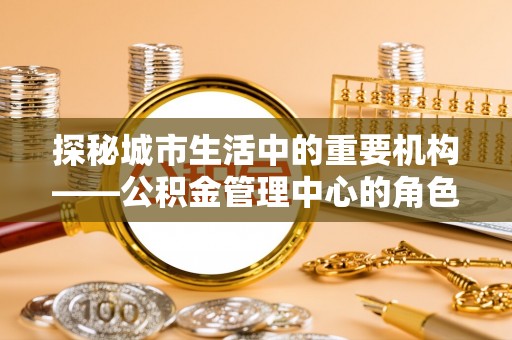 宜阳探秘城市生活中的重要机构——公积金管理中心的角色与意义