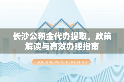 宜阳长沙公积金代办提取，政策解读与高效办理指南