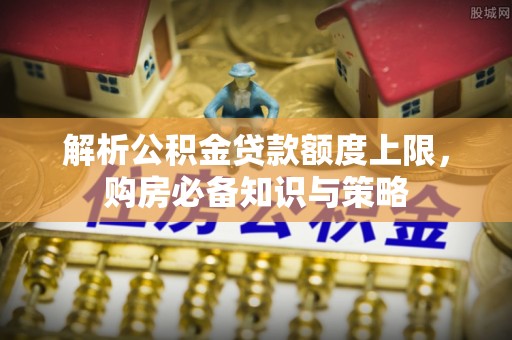 宜阳解析公积金贷款额度上限，购房必备知识与策略