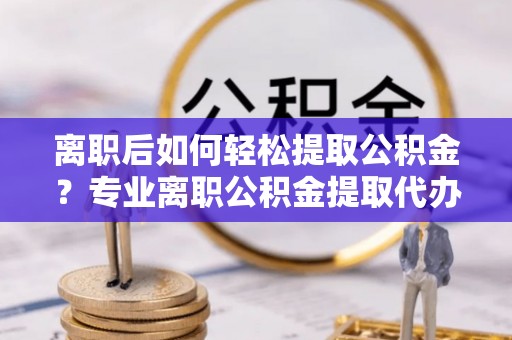 宜阳离职后如何轻松提取公积金？专业离职公积金提取代办服务指南