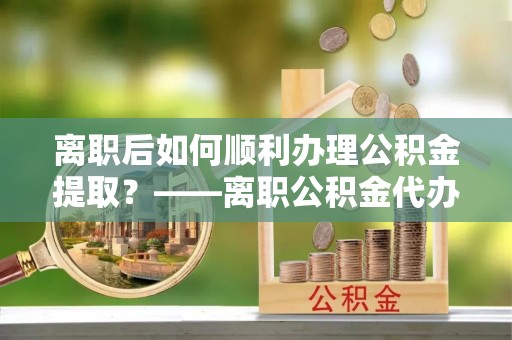 宜阳离职后如何顺利办理公积金提取？——离职公积金代办提取全攻略