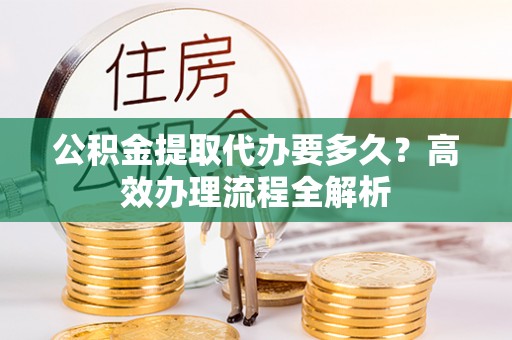 宜阳公积金提取代办要多久？高效办理流程全解析