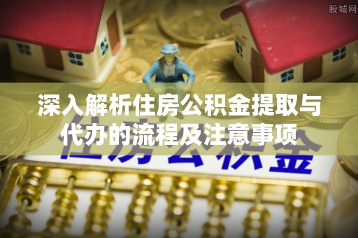宜阳深入解析住房公积金提取与代办的流程及注意事项