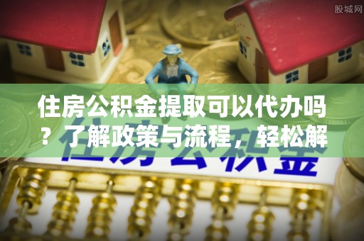 宜阳住房公积金提取可以代办吗？了解政策与流程，轻松解决疑惑