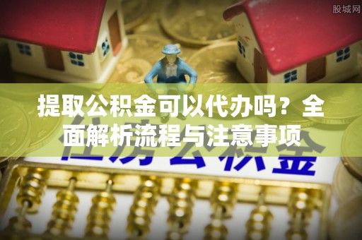 宜阳提取公积金可以代办吗？全面解析流程与注意事项