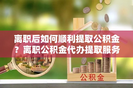 宜阳离职后如何顺利提取公积金？离职公积金代办提取服务助力无忧办理
